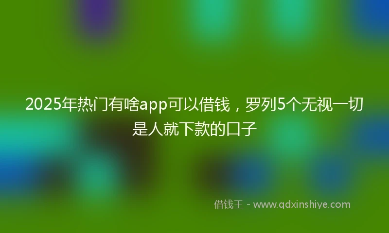 2025年热门有啥app可以借钱，罗列5个无视一切是人就下款的口子