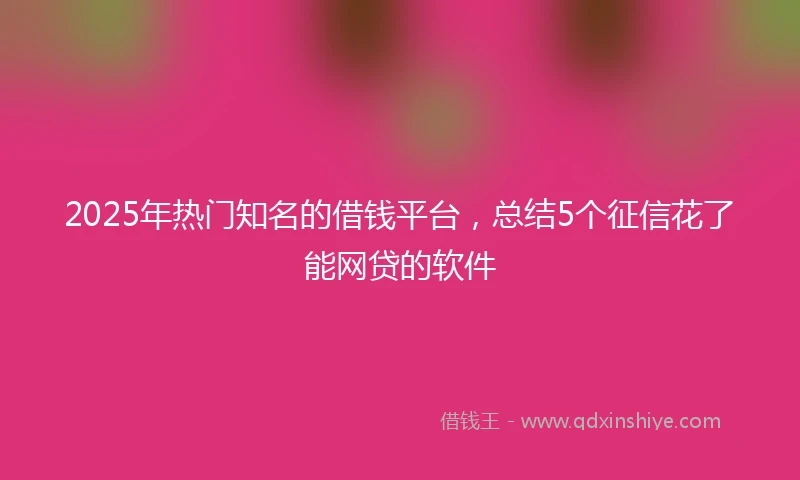 2025年热门知名的借钱平台,总结5个征信花了能网贷的软件