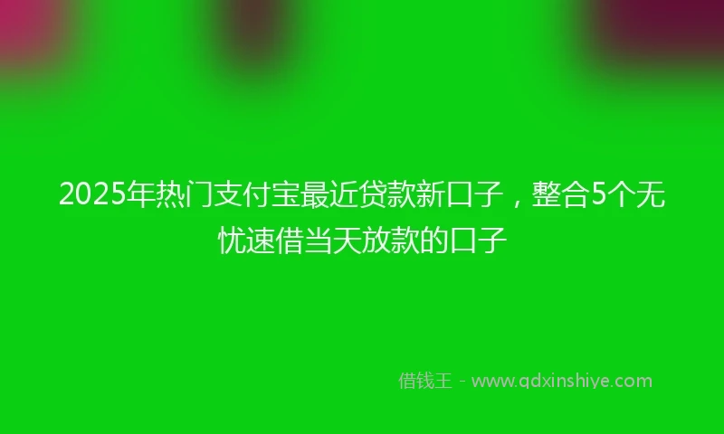 2025年热门支付宝最近贷款新口子，整合5个无忧速借当天放款的口子