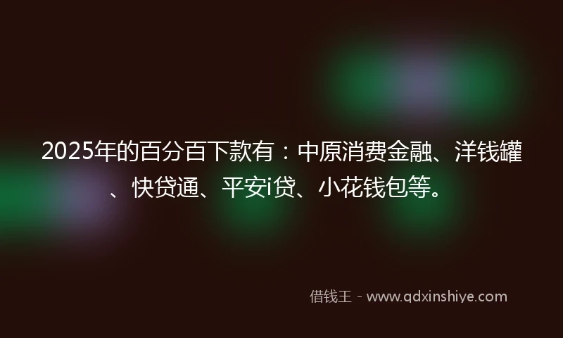 2025年的百分百下款有:中原消费金融、洋钱罐、快贷通、平安i贷、小花钱包等。
