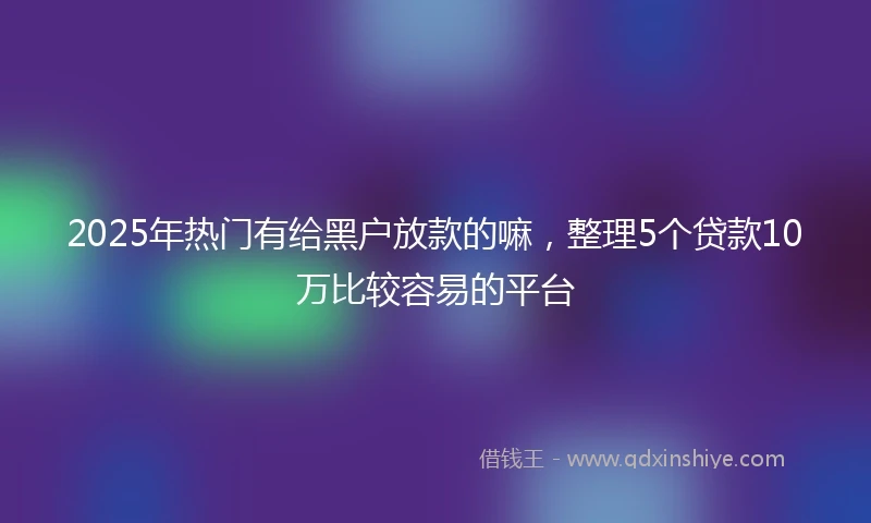 2025年热门有给黑户放款的嘛，整理5个贷款10万比较容易的平台