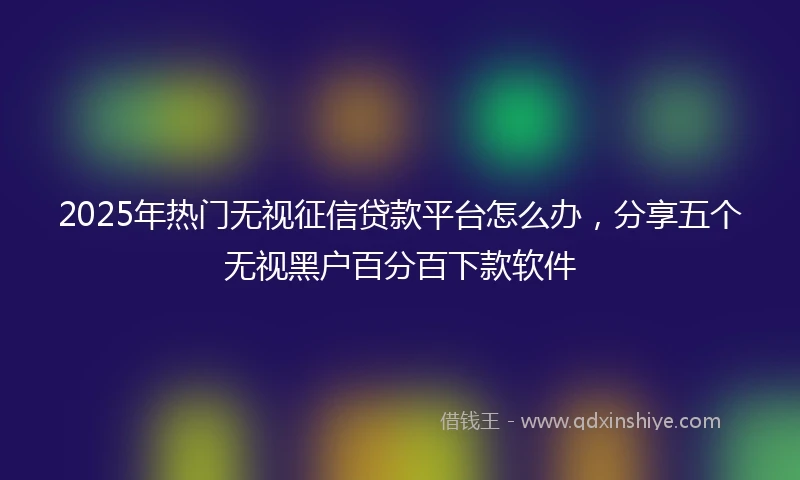 2025年热门无视征信贷款平台怎么办，分享五个无视黑户百分百下款软件