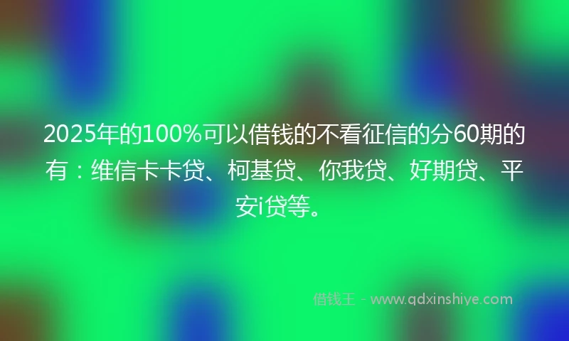 2025年的100%可以借钱的不看征信的分60期的有：维信卡卡贷、柯基贷、你我贷、好期贷、平安i贷等。