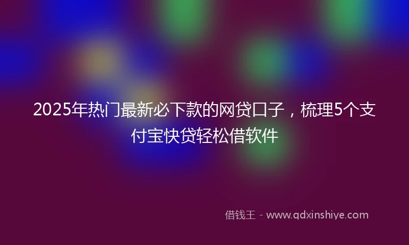2025年热门最新必下款的网贷口子，梳理5个支付宝快贷轻松借软件