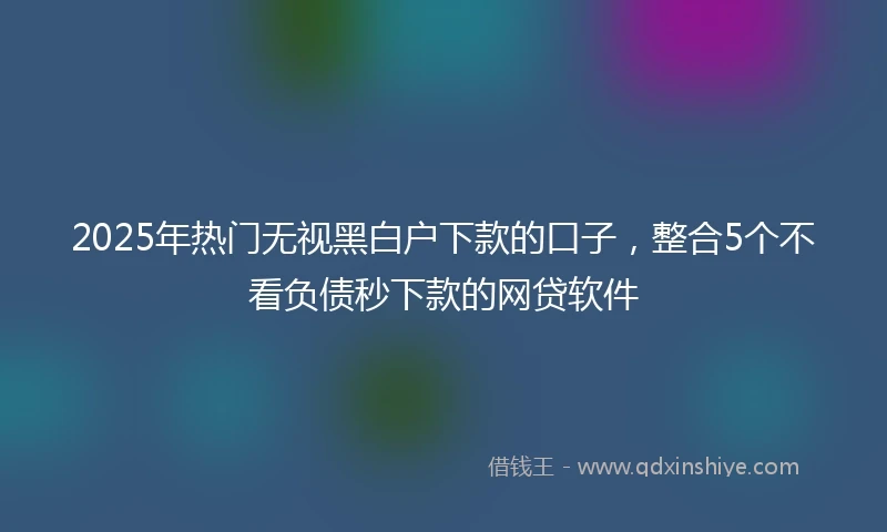 2025年热门无视黑白户下款的口子，整合5个不看负债秒下款的网贷软件