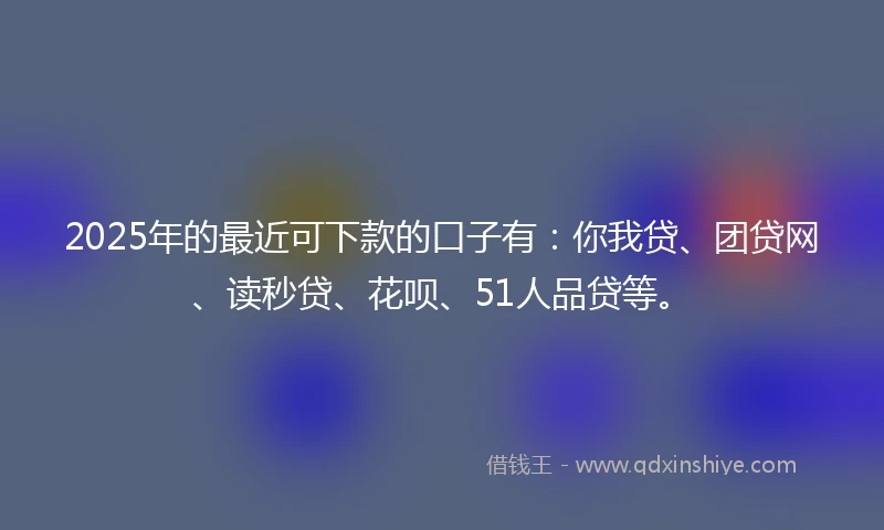 2025年的最近可下款的口子有：你我贷、团贷网、读秒贷、花呗、51人品贷等。