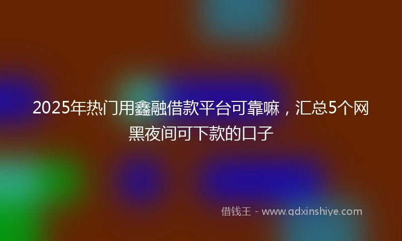 2025年热门用鑫融借款平台可靠嘛，汇总5个网黑夜间可下款的口子