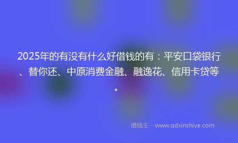 2025年的有没有什么好借钱的有：平安口袋银行、替你还、中原消费金融、融逸花、信用卡贷等。