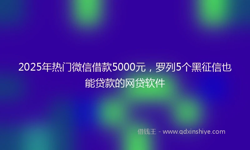 2025年热门微信借款5000元，罗列5个黑征信也能贷款的网贷软件