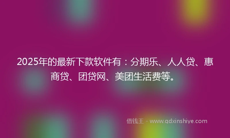 2025年的最新下款软件有：分期乐、人人贷、惠商贷、团贷网、美团生活费等。