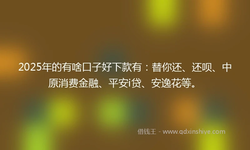 2025年的有啥口子好下款有：替你还、还呗、中原消费金融、平安i贷、安逸花等。