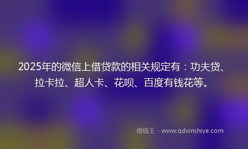 2025年的微信上借贷款的相关规定有：功夫贷、拉卡拉、超人卡、花呗、百度有钱花等。