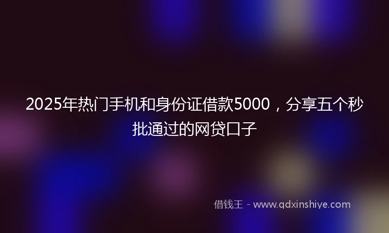 2025年热门手机和身份证借款5000，分享五个秒批通过的网贷口子