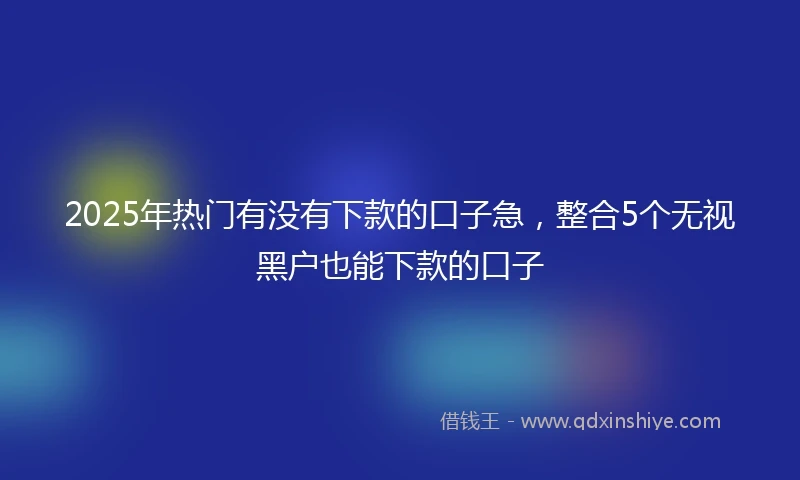 2025年热门有没有下款的口子急，整合5个无视黑户也能下款的口子