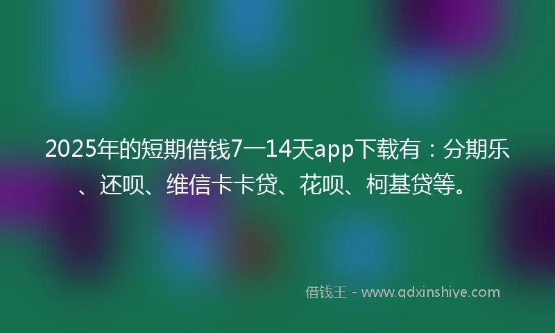 2025年的短期借钱7一14天app下载有：分期乐、还呗、维信卡卡贷、花呗、柯基贷等。