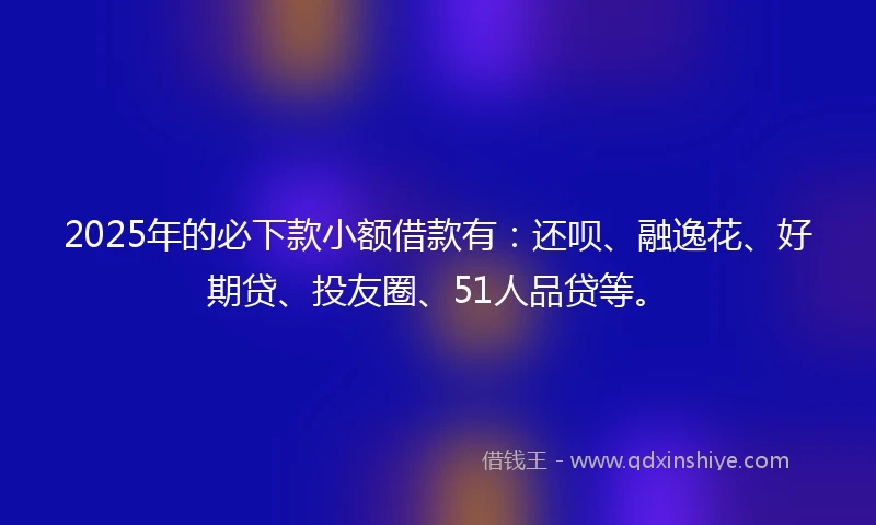 2025年的必下款小额借款有：还呗、融逸花、好期贷、投友圈、51人品贷等。