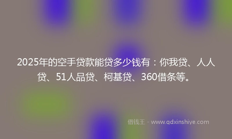 2025年的空手贷款能贷多少钱有：你我贷、人人贷、51人品贷、柯基贷、360借条等。