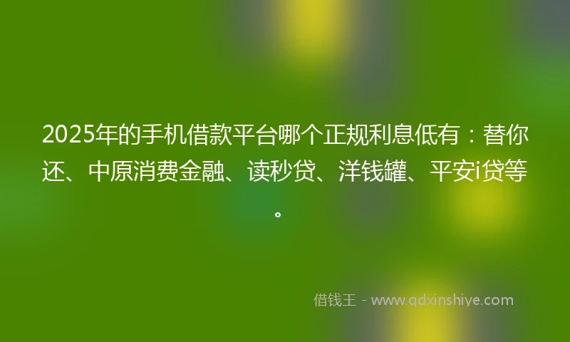 2025年的手机借款平台哪个正规利息低有：替你还、中原消费金融、读秒贷、洋钱罐、平安i贷等。