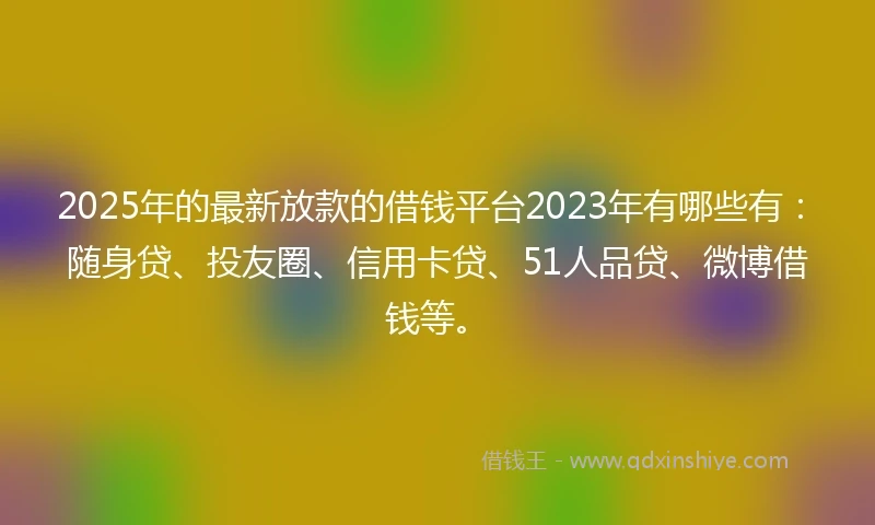 2025年的最新放款的借钱平台2023年有哪些有：随身贷、投友圈、信用卡贷、51人品贷、微博借钱等。
