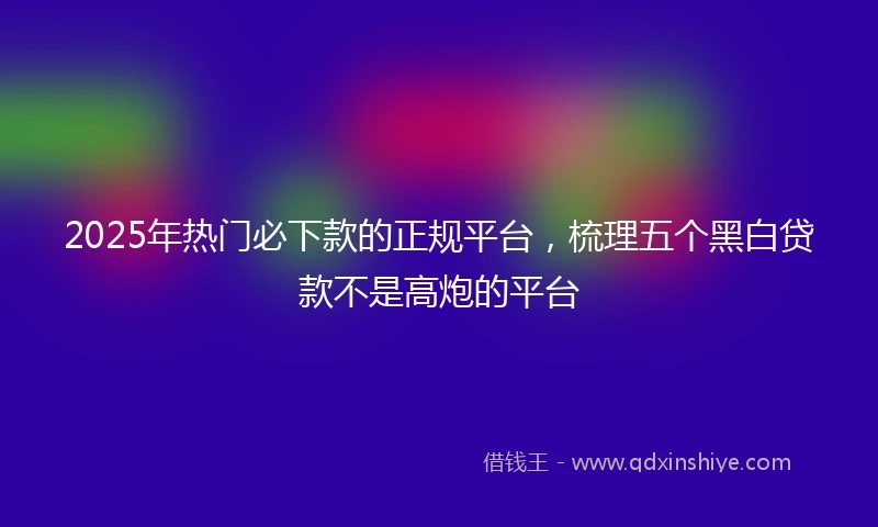 2025年热门必下款的正规平台，梳理五个黑白贷款不是高炮的平台