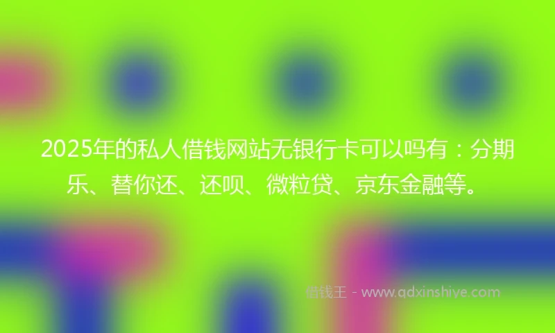 2025年的私人借钱网站无银行卡可以吗有：分期乐、替你还、还呗、微粒贷、京东金融等。