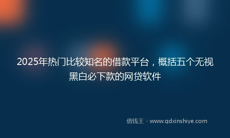 2025年热门比较知名的借款平台，概括五个无视黑白必下款的网贷软件