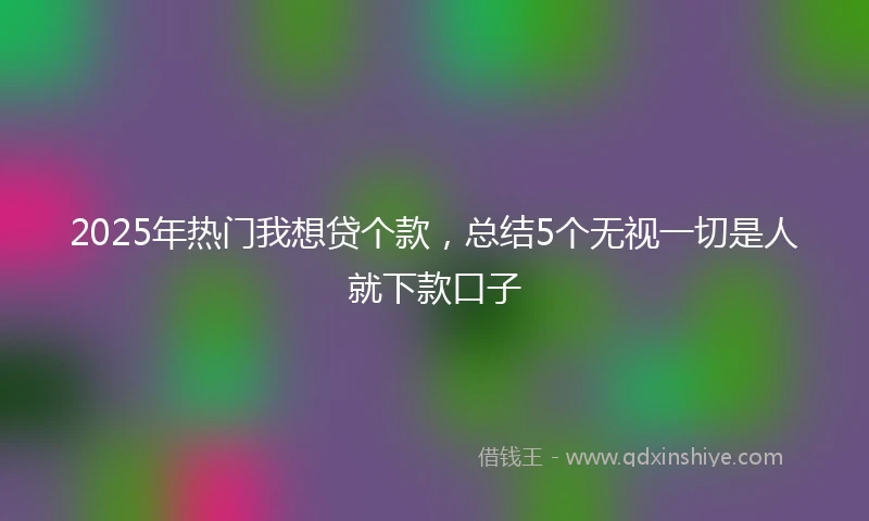 2025年热门我想贷个款，总结5个无视一切是人就下款口子