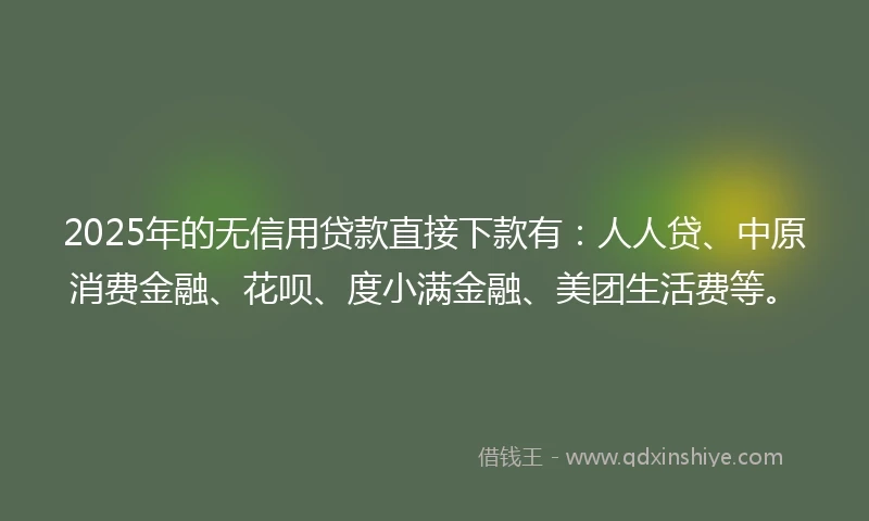 2025年的无信用贷款直接下款有：人人贷、中原消费金融、花呗、度小满金融、美团生活费等。