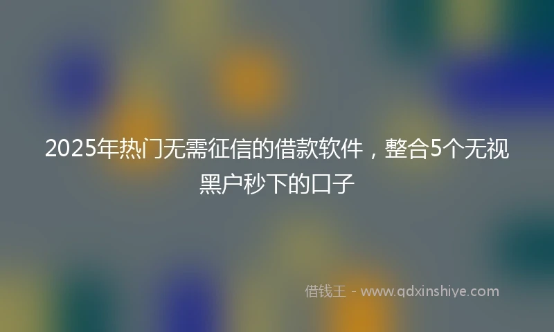 2025年热门无需征信的借款软件，整合5个无视黑户秒下的口子