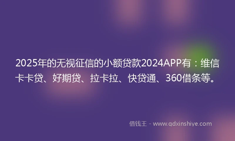 2025年的无视征信的小额贷款2024APP有：维信卡卡贷、好期贷、拉卡拉、快贷通、360借条等。