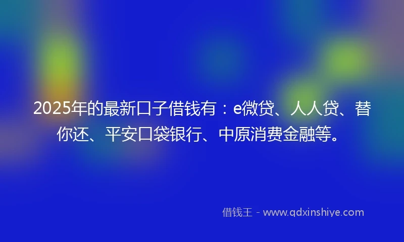 2025年的最新口子借钱有：e微贷、人人贷、替你还、平安口袋银行、中原消费金融等。