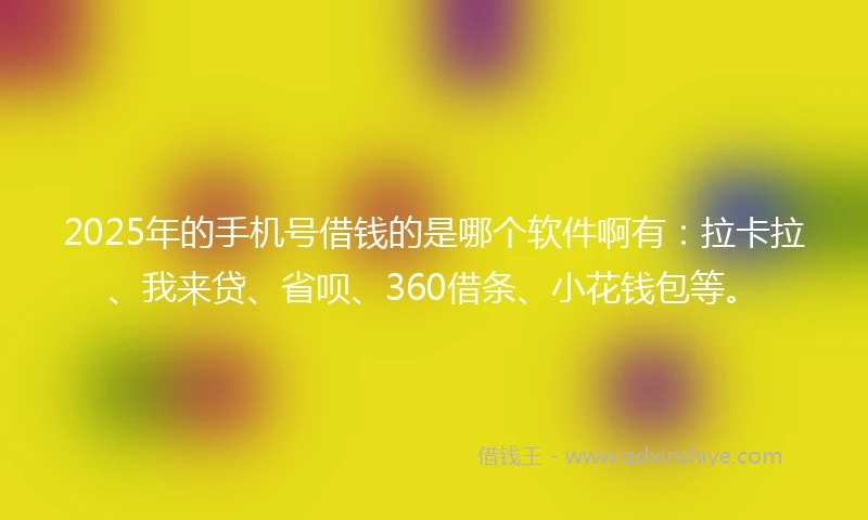 2025年的手机号借钱的是哪个软件啊有：拉卡拉、我来贷、省呗、360借条、小花钱包等。