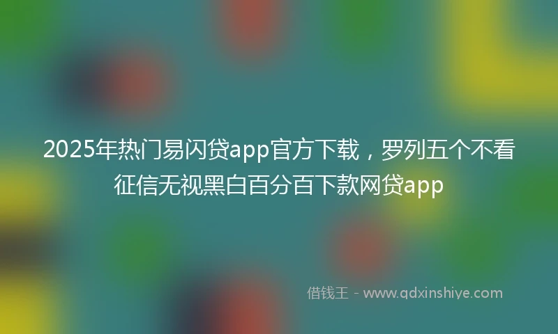 2025年热门易闪贷app官方下载，罗列五个不看征信无视黑白百分百下款网贷app