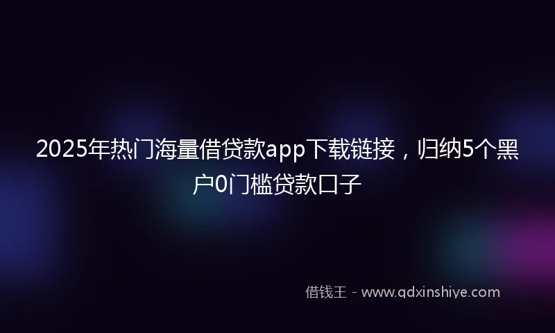 2025年热门海量借贷款app下载链接，归纳5个黑户0门槛贷款口子