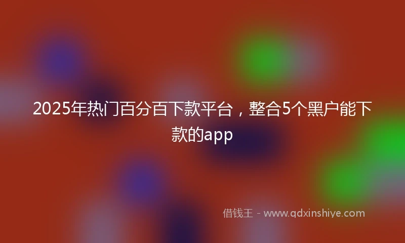 2025年热门百分百下款平台，整合5个黑户能下款的app