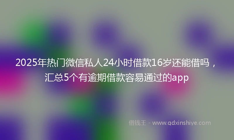 2025年热门微信私人24小时借款16岁还能借吗，汇总5个有逾期借款容易通过的app