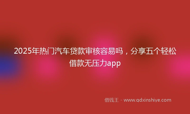 2025年热门汽车贷款审核容易吗，分享五个轻松借款无压力app