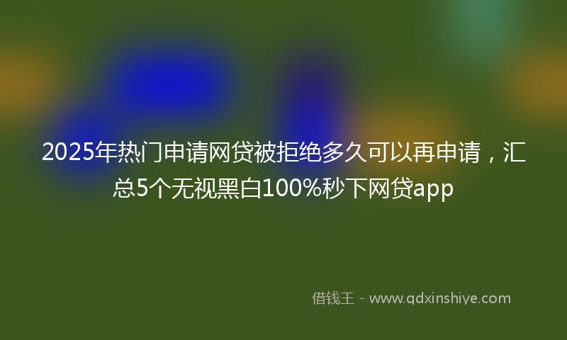 2025年热门申请网贷被拒绝多久可以再申请，汇总5个无视黑白100%秒下网贷app