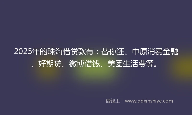 2025年的珠海借贷款有：替你还、中原消费金融、好期贷、微博借钱、美团生活费等。