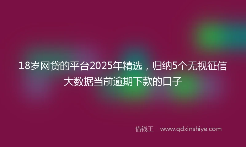 18岁网贷的平台2025年精选，归纳5个无视征信大数据当前逾期下款的口子