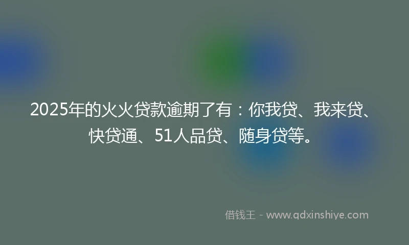 2025年的火火贷款逾期了有：你我贷、我来贷、快贷通、51人品贷、随身贷等。