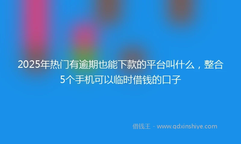 2025年热门有逾期也能下款的平台叫什么，整合5个手机可以临时借钱的口子
