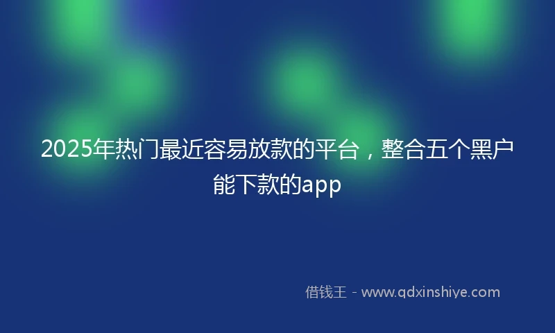 2025年热门最近容易放款的平台，整合五个黑户能下款的app
