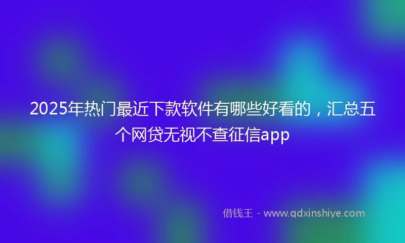 2025年热门最近下款软件有哪些好看的，汇总五个网贷无视不查征信app
