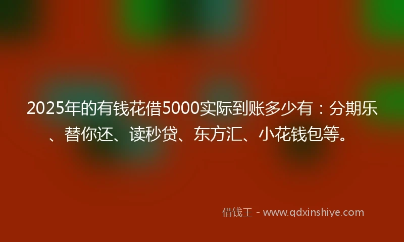 2025年的有钱花借5000实际到账多少有：分期乐、替你还、读秒贷、东方汇、小花钱包等。
