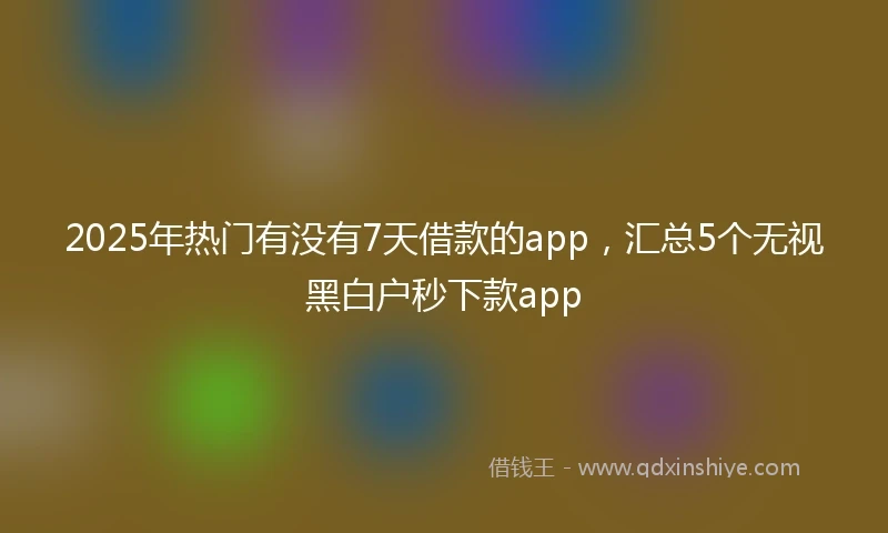 2025年热门有没有7天借款的app，汇总5个无视黑白户秒下款app