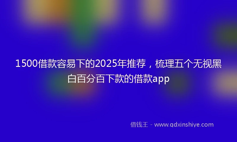 1500借款容易下的2025年推荐，梳理五个无视黑白百分百下款的借款app