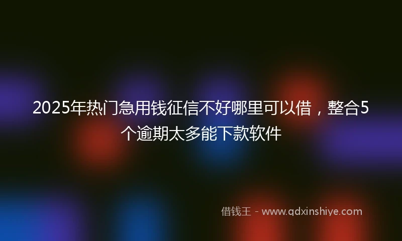 2025年热门急用钱征信不好哪里可以借，整合5个逾期太多能下款软件