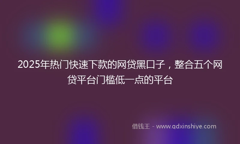 2025年热门快速下款的网贷黑口子，整合五个网贷平台门槛低一点的平台