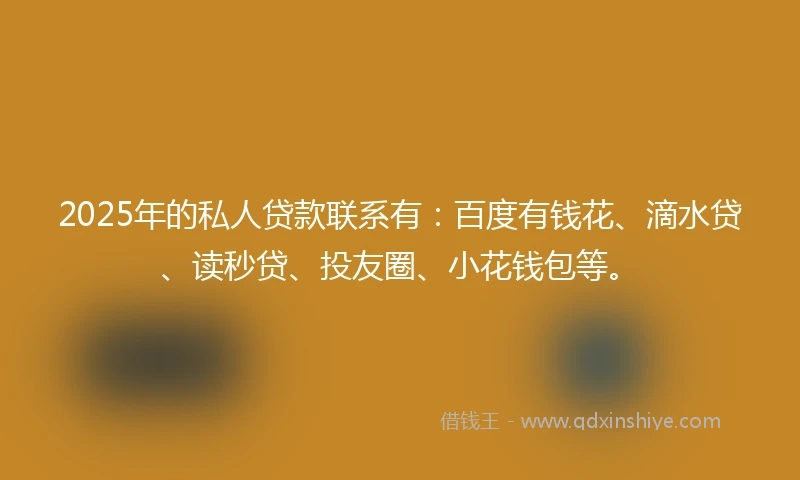 2025年的私人贷款联系有：百度有钱花、滴水贷、读秒贷、投友圈、小花钱包等。